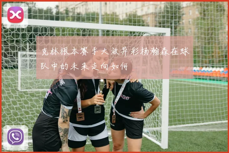 克林根本赛季大放异彩杨瀚森在球队中的未来走向如何