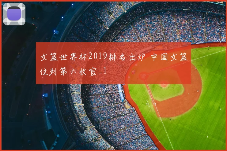 女篮世界杯2019排名出炉 中国女篮位列第六收官_1
