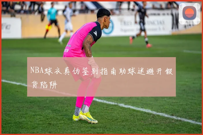 NBA球衣真伪鉴别指南助球迷避开假货陷阱