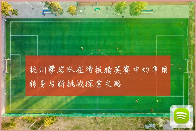 杭州攀岩队在滑板精英赛中的华丽转身与新挑战探索之路