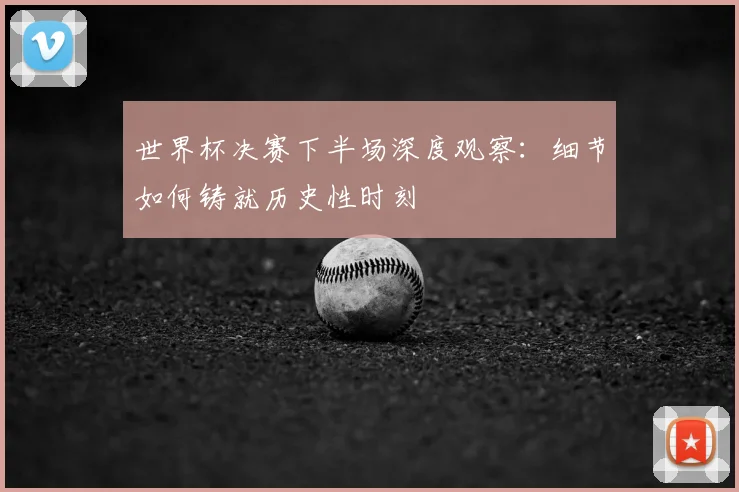 世界杯决赛下半场深度观察：细节如何铸就历史性时刻