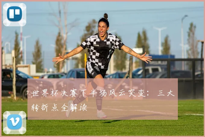 世界杯决赛下半场风云突变：三大转折点全解读