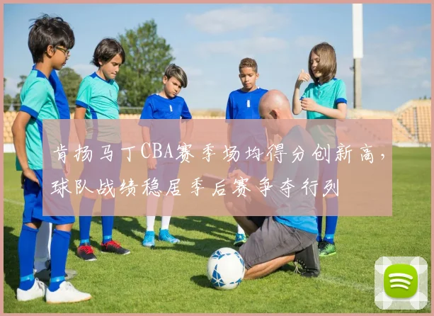 肯扬马丁CBA赛季场均得分创新高，球队战绩稳居季后赛争夺行列