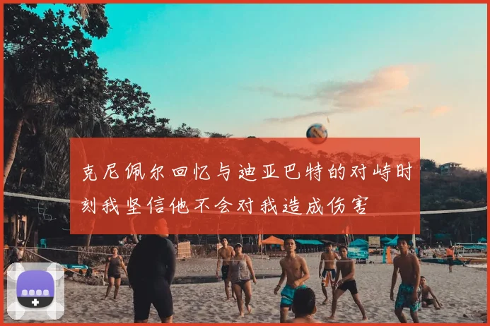 克尼佩尔回忆与迪亚巴特的对峙时刻我坚信他不会对我造成伤害
