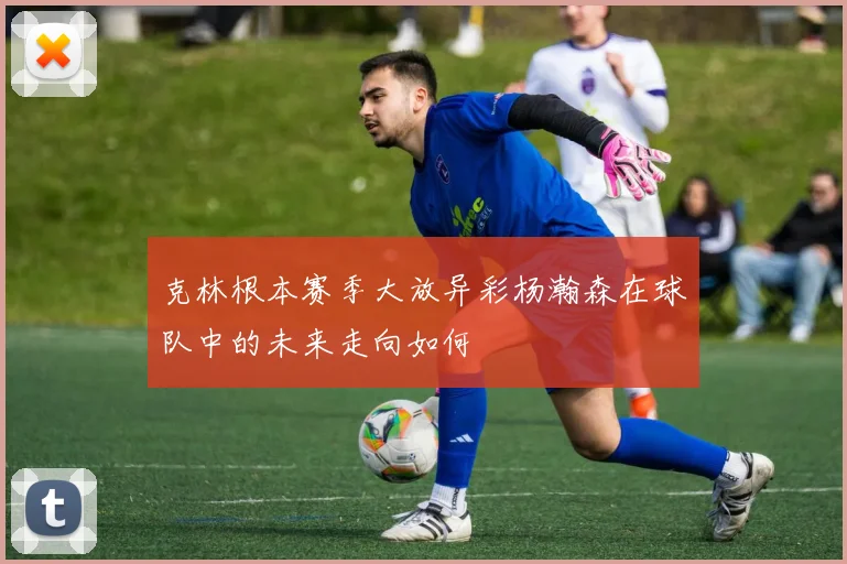 克林根本赛季大放异彩杨瀚森在球队中的未来走向如何