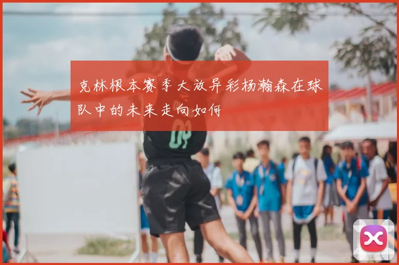 克林根本赛季大放异彩杨瀚森在球队中的未来走向如何
