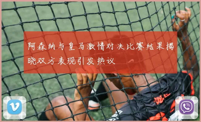 阿森纳与皇马激情对决比赛结果揭晓双方表现引发热议