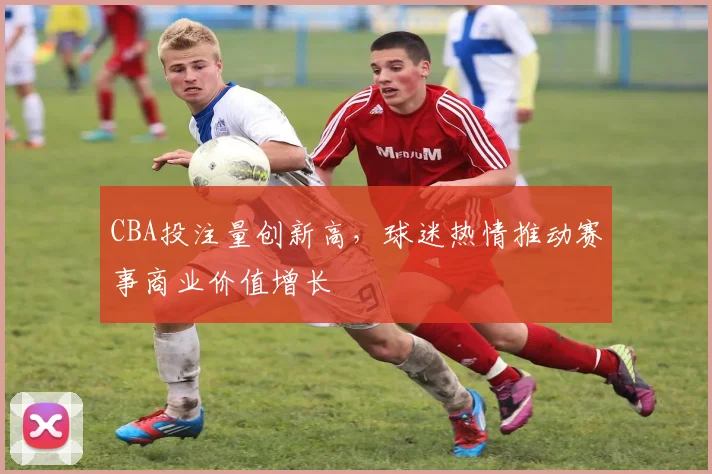 CBA投注量创新高，球迷热情推动赛事商业价值增长