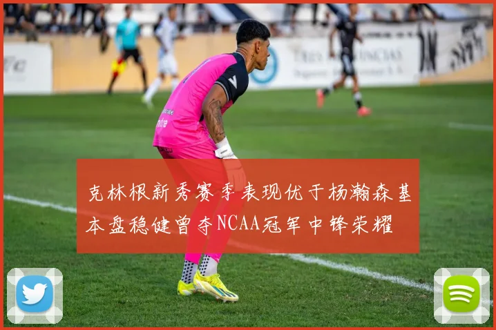 克林根新秀赛季表现优于杨瀚森基本盘稳健曾夺NCAA冠军中锋荣耀