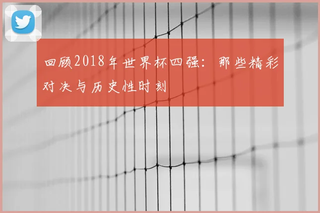 回顾2018年世界杯四强：那些精彩对决与历史性时刻