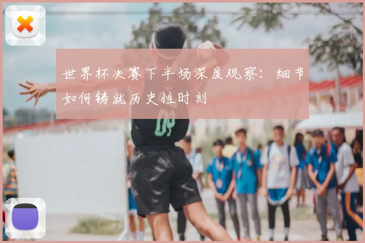 世界杯决赛下半场深度观察：细节如何铸就历史性时刻