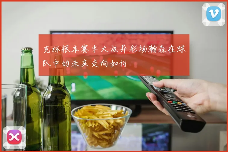 克林根本赛季大放异彩杨瀚森在球队中的未来走向如何