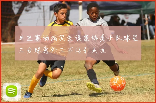 库里赛场搞笑失误集锦勇士队球星三分球意外三不沾引关注