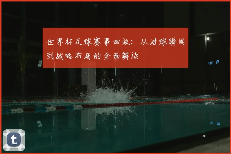 世界杯足球赛事回放：从进球瞬间到战略布局的全面解读